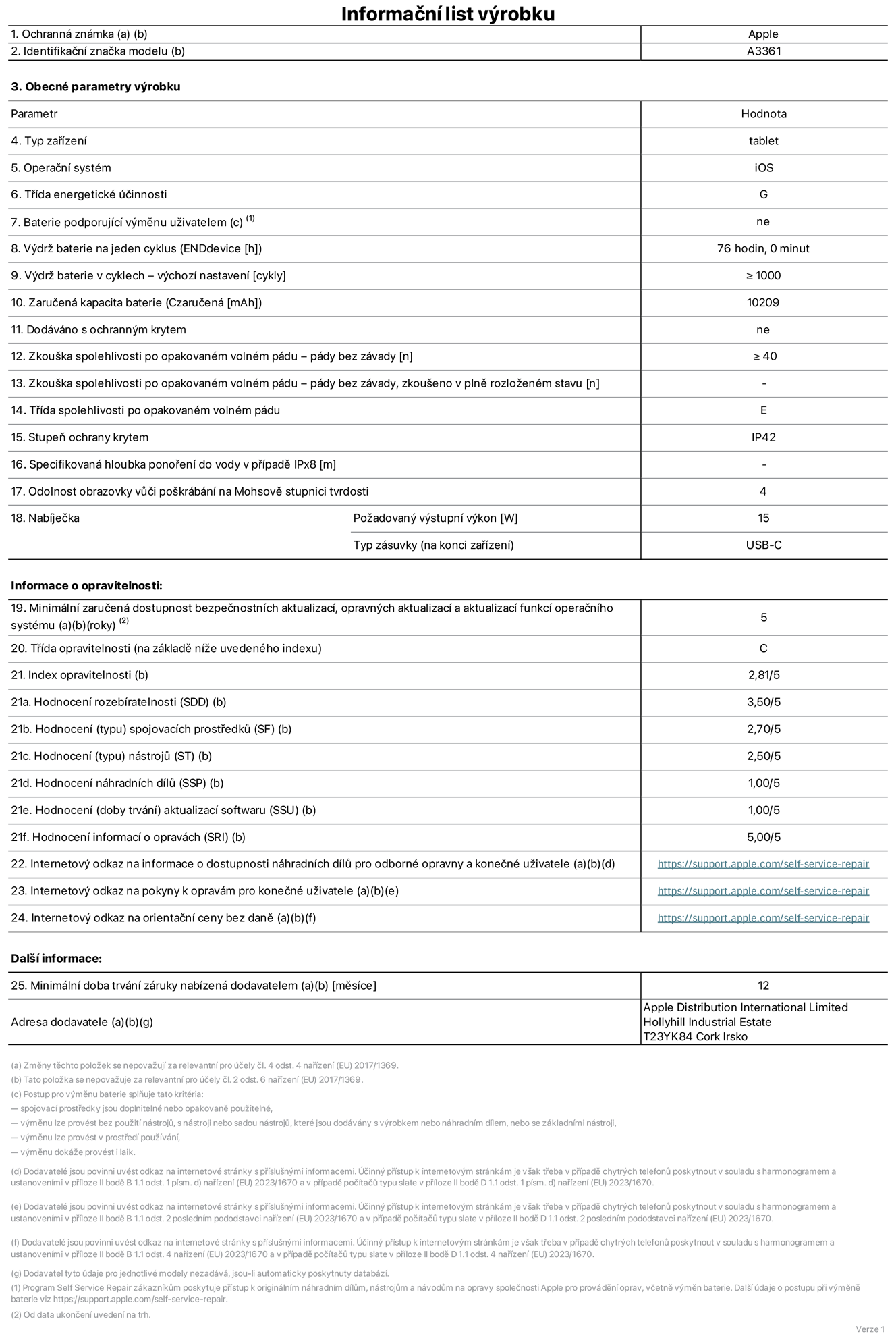 Informační list výrobku 13palcový iPad Pro M5 Wi‑Fi + Cellular, model A3361. Dodala společnost Apple Distribution International Limited, Hollyhill Industrial Estate. Cork, Irsko T23 YK84. Typ zařízení: tablet. Operační systém: iOS. Třída energetické účinnosti: G. Baterie vyměnitelná uživatelem: ne. Výdrž baterie na jeden cyklus: 76 hodin. Výdrž baterie v cyklech – výchozí nastavení: ≥ 1 000. Zaručená kapacita baterie: 10 209 mAh. Dodáváno s ochranným krytem: ne. Zkouška spolehlivosti po opakovaném volném pádu – pády bez závady: ≥ 40. Zkouška spolehlivosti po opakovaném volném pádu – pády bez závady, zkoušeno v plně rozloženém stavu: neuvádí se. Třída spolehlivosti po opakovaném volném pádu: E. Stupeň ochrany proti vniknutí prachu a vody: IP42. Specifikovaná hloubka ponoření do vody v případě IPx8: neuvádí se. Odolnost obrazovky vůči poškrábání na Mohsově stupnici tvrdosti: 4. Požadovaný výstupní výkon nabíječky: 15 W. Typ nabíjecí zásuvky (na konci zařízení): USB‑C. Minimální zaručená dostupnost bezpečnostních aktualizací, opravných aktualizací a aktualizací funkcí operačního systému: 5 let. Třída opravitelnosti: C. Index opravitelnosti: 2,81/5. Hodnocení rozebíratelnosti (SDD): 3,50/5. Hodnocení spojovacích prostředků: 2,70/5. Hodnocení nástrojů: 2,50/5. Hodnocení náhradních dílů: 1,00/5. Hodnocení aktualizací softwaru: 1,00/5. Hodnocení informací o opravách: 5,00/5. Internetový odkaz na informace o dostupnosti náhradních dílů pro odborné opravny a konečné uživatele: https://support.apple.com/self-service-repair. Internetový odkaz na pokyny k opravám pro konečné uživatele: https://support.apple.com/self-service-repair. Internetový odkaz na orientační ceny bez daně: https://support.apple.com/self-service-repair. Je nabízena obecná 12měsíční záruka.